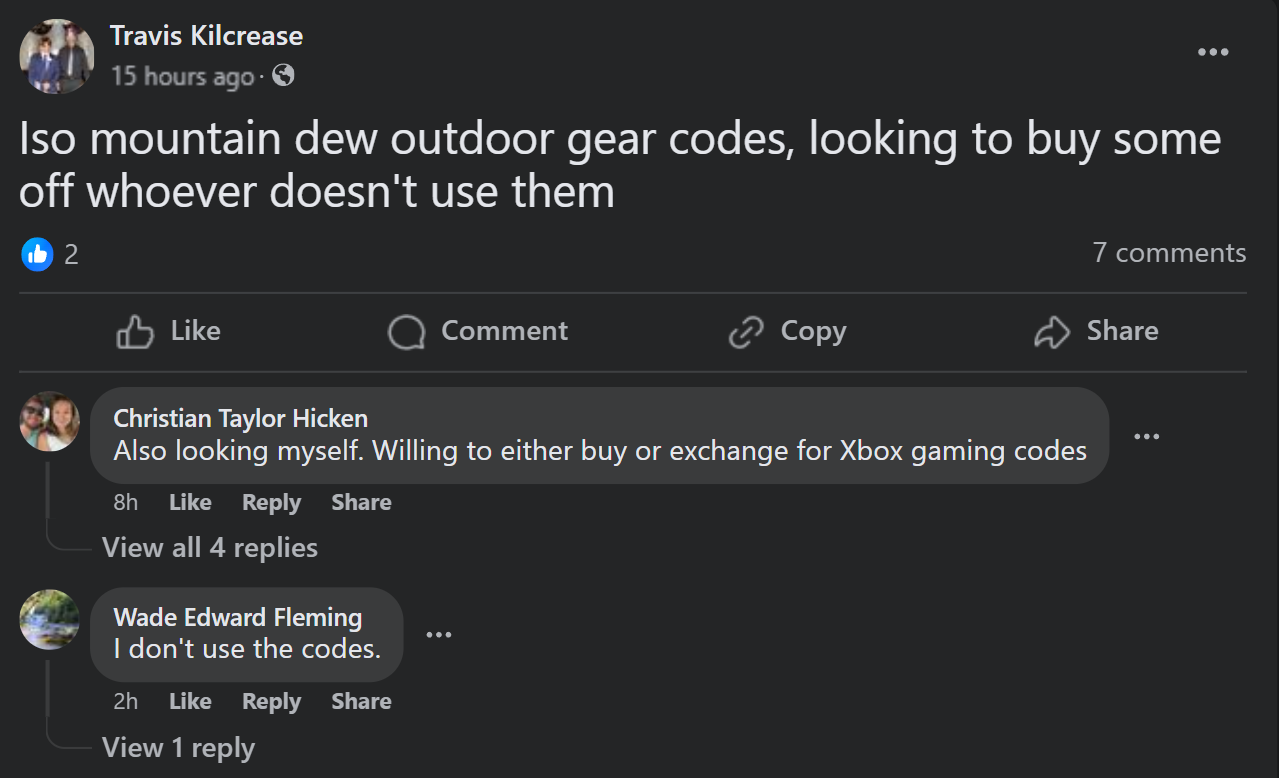 screenshot - Travis Kilcrease 15 hours ago. Iso mountain dew outdoor gear codes, looking to buy some off whoever doesn't use them 2 7 Comment Copy Christian Taylor Hicken Also looking myself. Willing to either buy or exchange for Xbox gaming codes 8h View